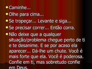 Caminhe... Olhe para cima... Se tropeçar... Levante e siga... Se precisar correr... Então corra. Não deixe que a qualquer situação/problema chegue perto de ti e te desanime. E se por acaso ela aparecer... Dá-lhe um chute. Você é mais forte que ela. Você é poderosa. Confie em ti, mas sobretudo confie em Deus. 