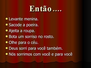 Então.... Levante menina. Sacode a poeira. Ajeita a roupa. Bota um sorriso no rosto. Olhe para o céu. Deus sorri para você também. Nós sorrimos com você e para você 