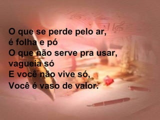 O que se perde pelo ar,
é folha e pó
O que não serve pra usar,
vagueia só
E você não vive só,
Você é vaso de valor.
 
