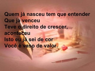 Quem já nasceu tem que entender
Que já venceu
Teve o direito de crescer,
aconteceu
Isto eu já sei de cor
Você é vaso de valor.
 