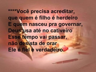 ****Você precisa acreditar,
que quem é filho é herdeiro
E quem nasceu pra governar,
Deus usa até no cativeiro
Esse tempo vai passar,
não desista de orar
Ele é fiel e verdadeiro.
 