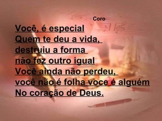 Coro
Você, é especial
Quem te deu a vida,
destruiu a forma
não fez outro igual
Você ainda não perdeu,
você não é folha voce é alguém
No coração de Deus.
 