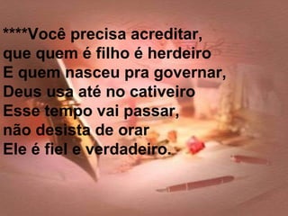 ****Você precisa acreditar,
que quem é filho é herdeiro
E quem nasceu pra governar,
Deus usa até no cativeiro
Esse tempo vai passar,
não desista de orar
Ele é fiel e verdadeiro.
 