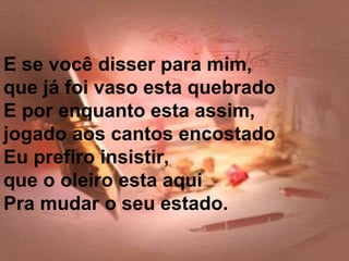 E se você disser para mim,
que já foi vaso esta quebrado
E por enquanto esta assim,
jogado aos cantos encostado
Eu prefiro insistir,
que o oleiro esta aqui
Pra mudar o seu estado.
 