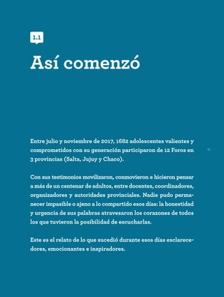 11
Entre julio y noviembre de 2017, 1682 adolescentes valientes y
comprometidos con su generación participaron de 12 Foros en
3 provincias (Salta, Jujuy y Chaco).
Con sus testimonios movilizaron, conmovieron e hicieron pensar
a más de un centenar de adultos, entre docentes, coordinadores,
organizadores y autoridades provinciales. Nadie pudo perma-
necer impasible o ajeno a lo compartido esos días: la honestidad
y urgencia de sus palabras atravesaron los corazones de todos
los que tuvieron la posibilidad de escucharlas.
Este es el relato de lo que sucedió durante esos días esclarece-
dores, emocionantes e inspiradores.
Así comenzó
1.1
 
