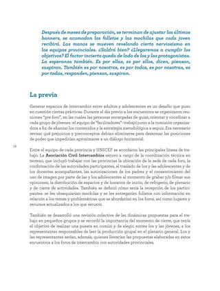 12
La previa
Generar espacios de intercambio entre adultos y adolescentes es un desafío que puso
en cuestión ciertas prácticas. Durante el día previo a los encuentros se organizaron reu-
niones “pre foro”, en las cuales las personas encargadas de guiar, orientar y coordinar a
cada grupo de jóvenes -el equipo de “facilitadores”- trabajó junto a la comisión organiza-
dora a fin de afianzar los contenidos y la estrategia metodológica a seguir. Era necesario
revisar qué prejuicios y preconceptos debían eliminarse para desarmar las posiciones
de poder que impedirían aproximarse a un diálogo horizontal.
Entre el equipo de cada provincia y UNICEF se acordaron las principales líneas de tra-
bajo. La Asociación Civil Intercambios estuvo a cargo de la coordinación técnica en
terreno, que incluyó trabajar con las provincias la ubicación de la sede de cada foro, la
confirmación de las autoridades participantes, el traslado de los y las adolescentes y de
los docentes acompañantes, las autorizaciones de los padres y el consentimiento del
uso de imagen por parte de las y los adolescentes al momento de grabar y/o filmar sus
opiniones, la distribución de espacios y de horarios de inicio, de refrigerio, de plenario
y de cierre de actividades. También se definió cómo sería la recepción de los partici-
pantes: se les obsequiarían mochilas y se les entregarían folletos con información en
relación a los temas y problemáticas que se abordarían en los foros, así como lugares y
recursos actualizados a los que recurrir.
También se desarrolló una revisión colectiva de las dinámicas propuestas para el tra-
bajo en pequeños grupos y se recordó la importancia del momento de cierre, que tenía
el objetivo de realizar una puesta en común y de elegir, entres los y las jóvenes, a los
representantes responsables de leer la producción grupal en el plenario general. Los y
las representantes serían, además, quienes llevarían las propuestas elaboradas en estos
encuentros a los foros de intercambio con autoridades provinciales.
Después de meses de preparación, se terminan de ajustar los últimos
banners, se acomodan los folletos y las mochilas que cada joven
recibirá. Las manos se mueven revelando cierto nerviosismo en
los equipos provinciales. ¿Saldrá bien? ¿Llegaremos a cumplir los
objetivos? El factor incierto queda de lado de los y las protagonistas.
La esperanza también. Es por ellas, es por ellos, dicen, piensan,
suspiran. También es por nosotros, es por todos, es por nosotras, es
por todas, responden, piensan, suspiran.
 