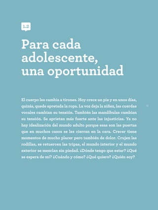 15
El cuerpo les cambia a tirones. Hoy crece un pie y en unos días,
quizás, quede apretada la ropa. La voz deja la niñez, las cuerdas
vocales cambian su tensión. También las mandíbulas cambian
su tensión. Se aprietan más fuerte ante las injusticias. Ya no
hay idealización del mundo adulto porque esas son las puertas
que en muchos casos se les cierran en la cara. Crecer tiene
momentos de mucho placer pero también de dolor. Crujen las
rodillas, se retuercen las tripas, el mundo interior y el mundo
exterior se mezclan sin piedad. ¿Dónde tengo que estar? ¿Qué
se espera de mí? ¿Cuándo y cómo? ¿Qué quiero? ¿Quién soy?
Para cada
adolescente,
una oportunidad
1.2
 