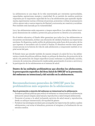 16
La adolescencia es una etapa de la vida caracterizada por crecientes oportunidades,
capacidades, aspiraciones, energía y creatividad. Es un período de cambios positivos
inspirados por la importante capacidad de los y las adolescentes para aprender rápida-
mente, experimentar nuevas y diversas situaciones, acrecentar y utilizar el pensamiento
crítico, ejercer más y nuevos espacios de libertad y autonomía, ser creativos y socializar.
Pero también está marcada por la vulnerabilidad.
Los y las adolescentes están expuestos a riesgos específicos. Los adultos deben incor-
porar dimensiones de cuidado y protección para promover su derecho a la autonomía.
En el ámbito educativo, el Estado debe garantizar que todos los y las adolescentes se
encuentren escolarizados, reciban una educación de calidad y finalicen sus trayectorias
escolares. En Argentina, medio millón de adolescentes están fuera de la escuela y de los
que ingresan al secundario solo la mitad lo finaliza. El abandono escolar tiene graves
consecuencias en la historia de vida de cada adolescente y compromete también el ca-
pital social del país.
El Estado tiene que atender también de manera integral a la salud de los y las adoles-
centes a través de políticas públicas, desde un enfoque de derechos, de promoción de la
salud y de prevención de riesgos específicos (como embarazo no planificado, suicidio,
consumo de sustancias, alimentación inadecuada), garantizando el acceso a servicios y
la participación de los adolescentes en el sistema de salud.
Dentro de las múltiples problemáticas que abordan los adolescentes,
la preocupación específica del Area Salud de UNICEF es la prevención
del embarazo no intencional y del suicidio en la adolescencia.
Recomendaciones generales de UNICEF para las
problemáticas más urgentes de la adolescencia:
Para la prevención y atención del embarazo no intencional en la adolescencia
• Fortalecer políticas públicas para reducir el embarazo no intencional en la adolescencia
(educación sexual integral, salud sexual y reproductiva y salud integral adolescente).
• Promover el acceso a la salud incluyendo servicios de salud sexual y reproductiva,
desde un enfoque intersectorial y de equidad de género.
• Fortalecer las estrategias escolares para acompañar las trayectorias de madres y padres
adolescentes y así evitar el abandono, promover el reingreso y la finalización de sus
estudios medios.
•
 