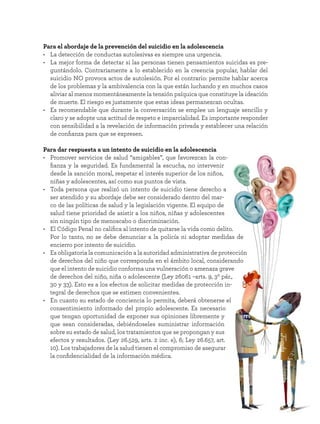17
Para el abordaje de la prevención del suicidio en la adolescencia
• La detección de conductas autolesivas es siempre una urgencia.
• La mejor forma de detectar si las personas tienen pensamientos suicidas es pre-
guntándolo. Contrariamente a lo establecido en la creencia popular, hablar del
suicidio NO provoca actos de autolesión. Por el contrario: permite hablar acerca
de los problemas y la ambivalencia con la que están luchando y en muchos casos
aliviar al menos momentáneamente la tensión psíquica que constituye la ideación
de muerte. El riesgo es justamente que estas ideas permanezcan ocultas.
• Es recomendable que durante la conversación se emplee un lenguaje sencillo y
claro y se adopte una actitud de respeto e imparcialidad. Es importante responder
con sensibilidad a la revelación de información privada y establecer una relación
de confianza para que se expresen.
Para dar respuesta a un intento de suicidio en la adolescencia
• Promover servicios de salud “amigables”, que favorezcan la con-
fianza y la seguridad. Es fundamental la escucha, no intervenir
desde la sanción moral, respetar el interés superior de los niños,
niñas y adolescentes, así como sus puntos de vista.
• Toda persona que realizó un intento de suicidio tiene derecho a
ser atendido y su abordaje debe ser considerado dentro del mar-
co de las políticas de salud y la legislación vigente. El equipo de
salud tiene prioridad de asistir a los niños, niñas y adolescentes
sin ningún tipo de menoscabo o discriminación.
• El Código Penal no califica al intento de quitarse la vida como delito.
Por lo tanto, no se debe denunciar a la policía ni adoptar medidas de
encierro por intento de suicidio.
• Es obligatoria la comunicación a la autoridad administrativa de protección
de derechos del niño que corresponda en el ámbito local, considerando
que el intento de suicidio conforma una vulneración o amenaza grave
de derechos del niño, niña o adolescente (Ley 26061 –arts. 9, 3º pár.,
30 y 33). Esto es a los efectos de solicitar medidas de protección in-
tegral de derechos que se estimen convenientes.
• En cuanto su estado de conciencia lo permita, deberá obtenerse el
consentimiento informado del propio adolescente. Es necesario
que tengan oportunidad de exponer sus opiniones libremente y
que sean consideradas, debiéndoseles suministrar información
sobre su estado de salud, los tratamientos que se propongan y sus
efectos y resultados. (Ley 26.529, arts. 2 inc. e), 6; Ley 26.657, art.
10). Los trabajadores de la salud tienen el compromiso de asegurar
la confidencialidad de la información médica.
 