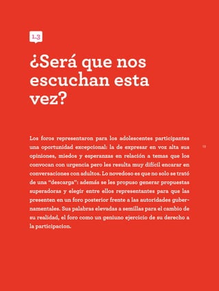 19
¿Será que nos
escuchan esta
vez?
Los foros representaron para los adolescentes participantes
una oportunidad excepcional: la de expresar en voz alta sus
opiniones, miedos y esperanzas en relación a temas que los
convocan con urgencia pero les resulta muy difícil encarar en
conversaciones con adultos. Lo novedoso es que no solo se trató
de una “descarga”: además se les propuso generar propuestas
superadoras y elegir entre ellos representantes para que las
presenten en un foro posterior frente a las autoridades guber-
namentales. Sus palabras elevadas a semillas para el cambio de
su realidad, el foro como un geniuno ejercicio de su derecho a
la participacion.
1.3
 
