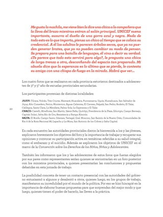 20
En cada encuentro las autoridades provinciales dieron la bienvenida a los y las jóvenes,
explicaron brevemente los objetivos del foro y la importancia de trabajar y recuperar sus
opiniones y convocar su participación activa en temáticas referidas a su salud integral,
como el embarazo y el suicidio. Además se explicaron los objetivos de UNICEF en el
marco de la Convención sobre los Derechos de los Niños, Niñas y Adolescentes.
También les informaron que los y las adolescentes de estos foros que fueran elegidos
por sus pares como representantes serían quienes se encontrarían en un foro posterior
con los ministros provinciales, a quienes presentarían las conclusiones y propuestas
debatidas en esta jornada de trabajo.
La posibilidad concreta de tener un contacto presencial con las autoridades del gobier-
no entusiasmó a algunos y desalentó a otros, quienes luego, en los grupos de trabajo,
manifestaron su incredulidad por el mundo de la política. Por eso se hizo hincapié en la
importancia de elaborar buenas propuestas para que sorprendan del mejor modo y que
luego, quienes tienen el poder de hacerlo, las lleven a la práctica.
JUJUY: Tilcara, Volcán, Tres Cruces, Maimará, Huacalera, Purmamarca, Uquía, Humahuaca, San Salvador de
Jujuy, Alto Comedero, Perico, Monterrico, Aguas Calientes, El Carmen, Palpalá, San Pedro, Rodeito, El Talar,
Calilegua, Santa Clara, La Mendieta, Palma Sola, La Esperanza y El Talar.
CHACO: Castelli, Miraflores, San Martín, Sáenz Peña, Quitilipi, Presidencia de la Plaza, Eduvigis, Campo Bermejo,
Capitán Solari, Selva Río de Oro, Resistencia y Pampa Almirón.
SALTA: El Bordo, Campo Santo, Güemes, Tartagal, Gral. Mosconi, San Ramón de la Nueva Orán, Comunidades de
Km 6 de la Ruta Nacional 86, Lapacho y La Mora, San Antonio de los Cobres y Salta Capital.
Los cuatro foros que se realizaron en cada provincia estuvieron destinados a adolescen-
tes de 3º y 5º año de escuelas provinciales secundarias.
Los participantes provenian de distintas localidades:
Megustalamochila,mevienebienlediceunachicaalacompañeraque
la lleva del brazo mientras entran al salón principal. UNICEF suena
importante, susurra el dueño de una gorra azul y negra. Nada de
todo esto es lo que importa, piensa un chico al tiempo que se coloca su
credencial. A él los adultos le parecen árboles secos, que ya no pue-
den generar brotes, que ya no pueden cambiar su modo de pensar.
Se prepara para una batalla de lenguajes, él vino a decir su verdad.
¿Te parece que todo esto servirá para algo?, le pregunta una chica
de larga trenza a otra, desconfiando del espacio tan preparado. Mi
abuela dice que la esperanza es lo último que se pierde, le contesta
su amiga con una chispa de fuego en la mirada. Habrá que ver...
 