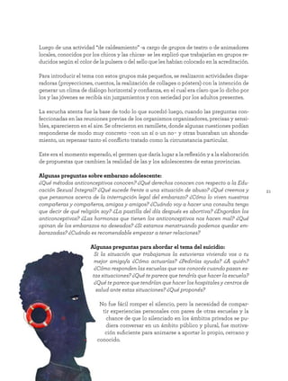 21
Luego de una actividad “de caldeamiento” -a cargo de grupos de teatro o de animadores
locales, conocidos por los chicos y las chicas- se les explicó que trabajarían en grupos re-
ducidos según el color de la pulsera o del sello que les habían colocado en la acreditación.
Para introducir el tema con estos grupos más pequeños, se realizaron actividades dispa-
radoras (proyecciones, cuentos, la realización de collages o pósters) con la intención de
generar un clima de diálogo horizontal y confianza, en el cual era claro que lo dicho por
los y las jóvenes se recibía sin juzgamientos y con seriedad por los adultos presentes.
La escucha atenta fue la base de todo lo que sucedió luego, cuando las preguntas con-
feccionadas en las reuniones previas de los organismos organizadores, precisas y sensi-
bles, aparecieron en el aire. Se ofrecieron en ramillete, donde algunas cuestiones podían
responderse de modo muy concreto -con un sí o un no- y otras buscaban un ahonda-
miento, un repensar tanto el conflicto tratado como la circunstancia particular.
Este era el momento esperado, el germen que daría lugar a la reflexión y a la elaboración
de propuestas que cambien la realidad de las y los adolescentes de estas provincias.
Algunas preguntas sobre embarazo adolescente:
¿Qué métodos anticonceptivos conocen? ¿Qué derechos conocen con respecto a la Edu-
cación Sexual Integral? ¿Qué sucede frente a una situación de abuso? ¿Qué creemos y
que pensamos acerca de la interrupción legal del embarazo? ¿Cómo lo viven nuestras
compañeras y compañeros, amigas y amigos? ¿Cuándo voy a hacer una consulta tengo
que decir de qué religión soy? ¿La pastilla del día después es abortiva? ¿Engordan los
anticonceptivos? ¿Las hormonas que tienen los anticonceptivos nos hacen mal? ¿Qué
opinan de los embarazos no deseados? ¿Si estamos menstruando podemos quedar em-
barazadas? ¿Cuándo es recomendable empezar a tener relaciones?
Algunas preguntas para abordar el tema del suicidio:
Si la situación que trabajamos la estuvieras viviendo vos o tu
mejor amigo/a ¿Cómo actuarías? ¿Pedirías ayuda? ¿A quién?
¿Cómo responden las escuelas que vos conocés cuando pasan es-
tas situaciones? ¿Qué te parece que tendría que hacer la escuela?
¿Qué te parece que tendrían que hacer los hospitales y centros de
salud ante estas situaciones? ¿Qué proponés?
No fue fácil romper el silencio, pero la necesidad de compar-
tir experiencias personales con pares de otras escuelas y la
chance de que lo silenciado en los ámbitos privados se pu-
diera conversar en un ámbito público y plural, fue motiva-
ción suficiente para animarse a aportar lo propio, cercano y
conocido.
 