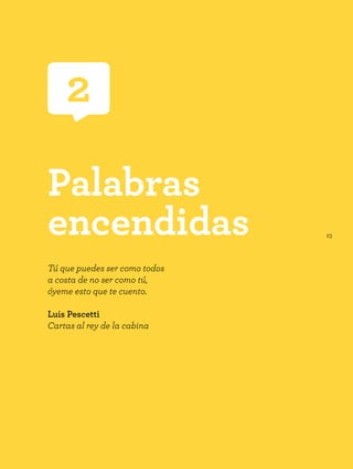23
2
Palabras
encendidas
Tú que puedes ser como todos
a costa de no ser como tú,
óyeme esto que te cuento.
Luis Pescetti
Cartas al rey de la cabina
 