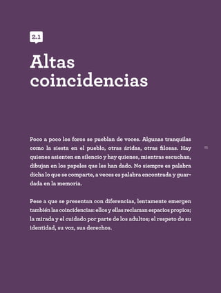 25
Poco a poco los foros se pueblan de voces. Algunas tranquilas
como la siesta en el pueblo, otras áridas, otras filosas. Hay
quienes asienten en silencio y hay quienes, mientras escuchan,
dibujan en los papeles que les han dado. No siempre es palabra
dicha lo que se comparte, a veces es palabra encontrada y guar-
dada en la memoria.
Pese a que se presentan con diferencias, lentamente emergen
tambiénlascoincidencias:ellosyellasreclamanespaciospropios;
la mirada y el cuidado por parte de los adultos; el respeto de su
identidad, su voz, sus derechos.
Altas
coincidencias
2.1
 