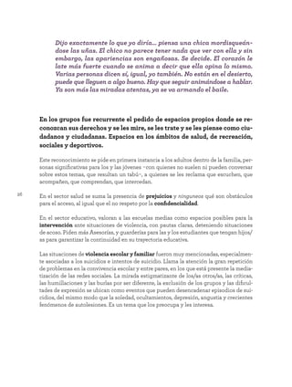 26
En los grupos fue recurrente el pedido de espacios propios donde se re-
conozcan sus derechos y se les mire, se les trate y se les piense como ciu-
dadanos y ciudadanas. Espacios en los ámbitos de salud, de recreación,
sociales y deportivos.
Este reconocimiento se pide en primera instancia a los adultos dentro de la familia, per-
sonas significativas para los y las jóvenes -con quienes no suelen ni pueden conversar
sobre estos temas, que resultan un tabú-, a quienes se les reclama que escuchen, que
acompañen, que comprendan, que intercedan.
En el sector salud se suma la presencia de prejuicios y ninguneos qué son obstáculos
para el acceso, al igual que el no respeto por la confidencialidad.
En el sector educativo, valoran a las escuelas medias como espacios posibles para la
intervención ante situaciones de violencia, con pautas claras, deteniendo situaciones
de acoso. Piden más Asesorías, y guarderías para las y los estudiantes que tengan hijos/
as para garantizar la continuidad en su trayectoria educativa.
Las situaciones de violencia escolar y familiar fueron muy mencionadas, especialmen-
te asociadas a los suicidios e intentos de suicidio. Llama la atención la gran repetición
de problemas en la convivencia escolar y entre pares, en los que está presente la media-
tización de las redes sociales. La mirada estigmatizante de los/as otros/as, las críticas,
las humillaciones y las burlas por ser diferente, la exclusión de los grupos y las dificul-
tades de expresión se ubican como eventos que pueden desencadenar episodios de sui-
cidios, del mismo modo que la soledad, ocultamientos, depresión, angustia y crecientes
fenómenos de autolesiones. Es un tema que los preocupa y les interesa.
Dijo exactamente lo que yo diría… piensa una chica mordisqueán-
dose las uñas. El chico no parece tener nada que ver con ella y sin
embargo, las apariencias son engañosas. Se decide. El corazón le
late más fuerte cuando se anima a decir que ella opina lo mismo.
Varias personas dicen sí, igual, yo también. No están en el desierto,
puede que lleguen a algo bueno. Hay que seguir animándose a hablar.
Ya son más las miradas atentas, ya se va armando el baile.
 
