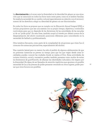 27
La discriminación y el acoso ante la diversidad en la identidad de género es una situa-
ción que se mencionó en todos los foros tanto entre pares, como en el ámbito familiar.
Se resalta la necesidad de un cambio cultural especialmente en relación con el reconoci-
miento de los derechos a elegir su identidad de género sin ser discriminados.
En todos los foros se propuso que se cumpla con la Educación Sexual Integral (ESI), e
incluso propusieron que sea una materia con su propio tiempo, objetivos y contenidos
curriculares para que no dependa de las decisiones de las autoridades de las escuelas
ni de un “profe piola”. En esta línea, también surgió el interés por debatir acerca de la
despenalización del aborto mostrando posiciones diferentes pero coincidiendo en la
necesidad de hablarlo y problematizarlo.
Otra temática frecuente, como parte de la complejidad de situaciones que viven fue el
consumo de sustancias psicoactivas, especialmente del alcohol.
Una cuestión lateral pero no menor, ha sido el pedido de algunos adolescentes de que
en próximas instancias se prevea un tiempo para que los que viajan desde otras lo-
calidades puedan conocer las ciudades donde se realiza el Foro. Estas actividades de
turismo histórico, social y recreativo pueden también pensarse como modos de evitar
los fenómenos de guetificación, de afianzar las identidades culturales y de respeto por
la diversidad. No dejan de ser llamados de atención implícitos que apuntan a la posible
necesidad de los y las jóvenes de poder pensarse creciendo en otros lugares, poder pen-
sar que otros futuros son posibles.
 