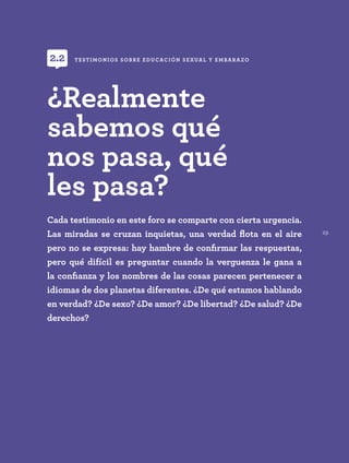 29
Cada testimonio en este foro se comparte con cierta urgencia.
Las miradas se cruzan inquietas, una verdad flota en el aire
pero no se expresa: hay hambre de confirmar las respuestas,
pero qué difícil es preguntar cuando la verguenza le gana a
la confianza y los nombres de las cosas parecen pertenecer a
idiomas de dos planetas diferentes. ¿De qué estamos hablando
en verdad? ¿De sexo? ¿De amor? ¿De libertad? ¿De salud? ¿De
derechos?
TESTIMONIOS SOBRE EDUCACIÓN SEXUAL Y EMBARAZO
2.2
¿Realmente
sabemos qué
nos pasa, qué
les pasa?
 