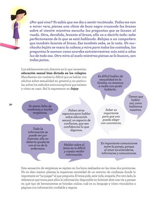 30
Los adolescentes son directos en lo que necesitan:
educación sexual bien dictada en los colegios.
Manifiestan sin vueltas lo difícil que es hablar con
adultos sobre sexualidad en general y, en particu-
lar, sobre los métodos anticonceptivos que existen
y cómo se usan. Así lo expresaron en Jujuy:
Esta sensación de vergüenza se repiten en los foros realizados en las otras dos provincias.
No es dato menor: plantea la imperiosa necesidad de un entorno de confianza donde lo
importante es “no juzgar” al que pregunta. El tema pide, ante todo, empatía. Por otro lado, la
relevancia que toma para ellos la información disponible en Internet abre una vía a pensar
en qué tipo de herramientas se brindan online, cuál es su lenguaje y cómo vincularlos a
páginas con información confiable y segura.
Faltan otros
espacios para hablar
sobre educación
sexual, un espacio de
confianza, que sea
confidencial lo que
digamos.
Yo siento falta de
confianza y mucha
vergüenza.
Es difícil hablar de
sexualidad en la
familia, no tenemos
a nadie con quién
hablarlo.
Toda la
información se
puede ver por
Internet, ella no
debería quedarse
con el no de la
enfermera.
Hablar sobre el
tema es re difícil
y cuesta recibir
información.
Tienen que
hablar
así, como
hablamos
nosotros.
Saber es
importante
para que uno
pueda elegir
con conciencia.
Es importante comunicarse
entre la pareja, porque
el amor es entenderse,
informarse y comunicarse.
¿Por qué vine? Yo sabía que me iba a sentir incómoda. Todos me van
a mirar raro, piensa una chica de buzo negro cruzando los brazos
sobre el vientre mientras escucha las preguntas que se lanzan al
ruedo. Otra, decidida, levanta el brazo, ella va a decirlo todo: sabe
perfectamente de lo que se está hablando. Relojea a un compañero
que también levanta el brazo. Ese también sabe, se le nota. Un mu-
chacho bajito se rasca la cabeza y mira para todos los costados, las
preguntas le suenan como acordes extraterrestres: aún está a años
luz de todo eso. Otro mira al suelo mientras piensa se lo buscan, son
todas putas.
 