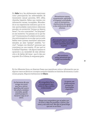 31
En Salta los y las adolescentes mencionan
como preocupación las enfermedades de
transmisión sexual: gonorrea, HIV, sífilis,
clamidia, hepatitis. Saben que cuentan con
información escasa, incompleta. Ahondan-
do en sus experiencias indicaron que en va-
rias oportunidades mantuvieron relaciones
sexuales sin protección “porque se dejaron
llevar”, “no son conscientes”, “se bloquean”
en ese momento, “no piensan en lo que ha-
cen”. Comúnmente, el cuidado con los méto-
dos anticonceptivos no es algo que se suela
hablar entre quienes mantienen relaciones
sexuales, ya sean “parejas” estables, “no-
vios”, “amigos con derecho”, personas que
conocieron en una ocasión. ¿Y por qué no
lo hablan? Expresan —de alguna manera en
oposición a su necesidad de más informa-
ción y de hablar del tema— que lo dan por
supuesto. En el dilema, la verguenza gana.
Necesitamos apoyo,
comprensión, agrandar
el hospital, actividades
para el autoestima,
instituciones de apoyo
a las violaciones de las
jóvenes.
Mi compañera fue a
una peluquera que
tenía el chip y estaba
embarazada.
Nos sentimos
solos, pensamos que
nadie nos entiende.
A la escuela fueron médicos y
obstetras a decir que pueden
tener consultas pero sólo
mujeres.
Tengo una compañera que se pelea con
el novio y deja las pastillas, vuelve y las
toma y eso está mal. Me dijo el ginecólogo
que eso no se hace.
La hermana de una
amiga me contó
que fue a retirar
pastillas del centro
de salud y estaban
vencidas, quedó
estéril porque le
hicieron algo en el
útero.
La gente usa
preservativos
porque los
inyectables
engordan.
En los diferentes foros, se observan frases que reproducen mitos e información que en
algunos casos se deriva en conceptos erróneos basados en historias de terceros y confu-
siones propias. Algunos testimonios de Chaco:
 