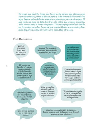 34
Yo tengo que decirlo, tengo que hacerlo. No quiero que piensen que
soy un atorrante, yo me la banco, pero la vida es más fácil cuando los
hijos llegan más adelante, piensa un joven que ya es un hombre. El
que está a su lado no deja de mirar a la chica que se sentó enfrente,
no la conoce pero le daría con ganas. Tiene que preguntarle de dónde
es. Ya se deja escuchar la voz de una madre. Hasta la voz es otra des-
pués de parir. La vida se vuelve otra cosa. Muy otra cosa.
Para mí fue divertido
todo eso, sentía mucha
adrenalina, no culpa
Uno piensa que eso
no le va a pasar
nunca
También hay casos
de abuso por el
alcohol que toman
algunos
Ahora no es
un problema,
es común tener
compañeras em-
barazada.
Quemar
etapas es
tener que
ser padres a
poca edad.
Algunas buscan, tengo 3 amigas que
buscaron para salir de la casa pero después
se separaron y volvieron.
Desde Chaco, aportan:
Se embarazan
los adolescen-
tes por las hor-
monas, porque
están calientes
y no se cuidan
Mi mamá me
llevaba al colegio
cuando me tuvo.
Ella había sido
madre soltera y no
quería que su hija
haga lo mismo
Criar a una hija
cuando todavía
te estas forman-
do vos es mucha
responsabilidad.
Quedé embarazada
porque decidí dejar
los anticonceptivos,
mis padres se sepa-
raron y yo no tenía
amigos, estaba sola.
Yo quedé embarazada
a los 14 y mis padres
se enojaron pero me
acompañaron
 