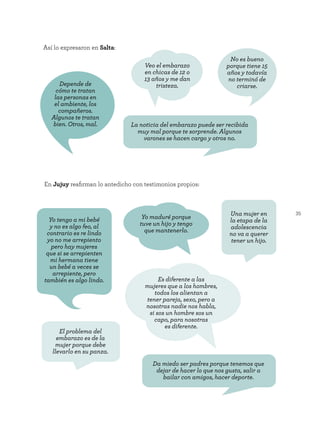 35
Así lo expresaron en Salta:
Depende de
cómo te tratan
las personas en
el ambiente, los
compañeros.
Algunos te tratan
bien. Otros, mal.
Veo el embarazo
en chicas de 12 o
13 años y me dan
tristeza.
No es bueno
porque tiene 15
años y todavía
no terminó de
criarse.
La noticia del embarazo puede ser recibida
muy mal porque te sorprende. Algunos
varones se hacen cargo y otros no.
En Jujuy reafirman lo antedicho con testimonios propios:
Yo maduré porque
tuve un hijo y tengo
que mantenerlo.
Es diferente a las
mujeres que a los hombres,
todos los alientan a
tener pareja, sexo, pero a
nosotras nadie nos habla,
si sos un hombre sos un
capo, para nosotras
es diferente.
Da miedo ser padres porque tenemos que
dejar de hacer lo que nos gusta, salir a
bailar con amigos, hacer deporte.
Una mujer en
la etapa de la
adolescencia
no va a querer
tener un hijo.
Yo tengo a mi bebé
y no es algo feo, al
contrario es re lindo
yo no me arrepiento
pero hay mujeres
que si se arrepienten
mi hermana tiene
un bebé a veces se
arrepiente, pero
también es algo lindo.
El problema del
embarazo es de la
mujer porque debe
llevarlo en su panza.
 