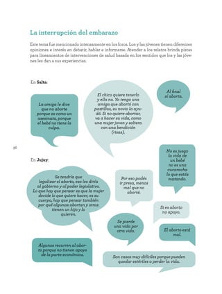36
La interrupción del embarazo
Este tema fue mencionado intensamente en los foros. Los y las jóvenes tienen diferentes
opiniones e interés en debatir, hablar e informarse. Atender a los relatos brinda pistas
para lineamientos de intervenciones de salud basada en los sentidos que los y las jóve-
nes les dan a sus experiencias.
Algunos recurren al abor-
to porque no tienen apoyo
de la parte económica.
En Salta:
En Jujuy:
Si es aborto
no apoyo.
El aborto está
mal.
El chico quiere tenerlo
y ella no. Yo tengo una
amiga que abortó con
pastillas, su novio la ayu-
dó. Si no quiere abortar,
va a hacer su vida, como
una mujer joven y soltera
con una bendición
(risas).
Por eso podés
ir presa, menos
mal que no
aborté.
No es juego
la vida de
un bebé
no es una
cucaracha
lo que estás
matando.
Se tendría que
legalizar el aborto, eso les diría
al gobierno y al poder legislativo.
Lo que hay que pensar es que la mujer
decide lo que quiere hacer, es su
cuerpo, hay que pensar también
por qué algunas abortan y otras
tienen un hijo y lo
quieren.
Se pierde
una vida por
otra vida.
Al final
sí aborta.
La amiga le dice
que no aborte
porque es como un
asesinato, porque
el bebé no tiene la
culpa.
Son casos muy difíciles porque pueden
quedar estériles o perder la vida.
 