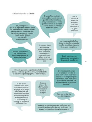 37
Esto se compartía en Chaco:
Aborto, no se habla
del tema y debe
hablarse para que se
sepa que hacer.
La gente piensa
que si se legaliza el aborto todas
las embarazadas van a abortar
pero no es así. Una tiene que
decidir por su propio cuerpo.
Puede haber fallado
mi método
anticonceptivo.
Yo estoy en contra porque a cada rato van
a quedar embarazadas y van a abortar. Lo
tenés y lo tiras al tacho de basura sería.
Tendría que estar legalizado el aborto
porque está mal que te violen y ver al bebé te
lo recuerda y podés pegarle o hacerle algo.
Con el
aborto se
evitarían
muertes.
Ir a una
curandera
es poco
higiénico.
Yo estoy
a favor del
aborto, cada
uno decide
sobre su
cuerpo.
Si una chica sufre un
abuso. ¿Qué hacés cuando
quedás embarazada de
una persona que no tenía
permiso sobre tu cuerpo?
¿Sabés lo que es llevar 9
meses ese bebé?
El otro día estábamos
hablando de aborto, si
está bien o mal. En el caso
de que no se haga cargo el
padre está bien, en el caso
de violación también. En
el caso de que no se cuide
está mal.
Yo estoy a favor
en algunas
situaciones como
una violación
porque es un
trauma, tengas
plata o no, no
podes superar algo
así.
Yo me quedé
embarazada a los
14 y lo tuve a los 15.
Mi papá se re enojó
pero siempre me
apoyaron. Muchas
amigas me dijeron
tenés que abortar
y yo dije que no
porque yo tenía una
vida adentro.
Hay que evitar los
abortos ilegales.
Tenés que tener un
tratamiento psicológico
después de un aborto.
La responsabilidad es
igual en los dos porque la
madre lo cuida y el padre
trabaja y trae plata.
 