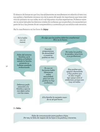 38
El abanico de formas en que los y las adolescentes se manifestaron en relación al trato con
sus padres y familiares cercanos nos da la pauta del grado de importancia que tiene este
vínculo primario en sus vidas, en el cual depositan muchas expectativas. Podemos entre-
ver en estos textuales los distintos niveles de confianza que se perciben y la necesidad por
parte de los y las jóvenes de ser comprendidos y contenidos por sus adultos más cercanos.
Así lo manifestaron en los foros de Jujuy:
En Salta:
Cuando
preguntamos
de sexualidad
a nuestros
padres se ríen.
Debemos pedir
atención a la
familia y que no
nos dejen solos
con las cosas.
Yo lo hablo
con mi
mamá.
Yo con mi
hermana hablo
libremente
sobre
sexualidad,
pero con mis
padres no hay
confianza.
¡Es algo que los padres deberían enseñarnos!
Pero no lo hacen.
A la familia la necesito cuan-
do no sé qué hacer.
Falta de comunicación entre padres e hijos.
Por eso, la falta de respeto de los hijos a los padres y viceversa.
Falta del entorno
familiar, es lo
básico, si hubiera
estado la familia
presente no
hubiese quedado
embarazada.
No todos los padres
te ayudan, recurriría
a un profesional.
Hay padres que
apoyan demasiado
y hay padres que
no dan ningún
tipo apoyo ante el
embarazo, porque son
muy cerrados.
 