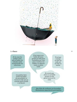 39
Los padres tiene
miedo de hablar
de sexualidad, mi
mamá me dijo que yo
cuando quiero puedo
ir al doctor.
Hay falta de confianza con los padres.
Necesitamos capacitación para padres.
En Chaco:
En la casa los
padres creen
que al hablar de
métodos están
incentivando las
relaciones.
Es común que
ahora no se hable
porque no hay
gente nunca en la
casa.
Si en casa no se
habla del tema
porque es tabú para
los padres, por más
que a nosotros nos
hablen, en algunos
casos, no pasa
nada.
Yo sé que
si tengo
un hijo me
jodo, así
me dijo mi
mamá.
 