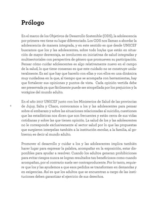 4
En el marco de los Objetivos de Desarrollo Sostenible (ODS), la adolescencia
por primera vez tiene su lugar diferenciado. Los ODS nos llaman a abordar la
adolescencia de manera integrada, y en este sentido es que desde UNICEF
buscamos que los y las adolescentes, sobre todo los/as que están en situa-
ción de mayor desventaja, se involucren en iniciativas de salud integradas y
multisectoriales con perspectiva de género que promueven su participación.
Pensar cómo cuidar adolescentes es algo relativamente nuevo en el campo
de la salud, lo que tiene consenso es que este cuidado no se construye unila-
teralmente. Es así que hay que hacerlo con ellas y con ellos en una dinámica
muy cuidadosa en la que, al tiempo que se acompaña con herramientas, hay
que fortalecer sus opiniones y puntos de vista. Cada opinión vertida debe
ser preservada ya que fácilmente puede ser atropellada por los prejuicios y la
vorágine del mundo adulto.
En el año 2017 UNICEF junto con los Ministerios de Salud de las provincias
de Jujuy, Salta y Chaco, convocamos a los y las adolescentes para pensar
sobre el embarazo y sobre las situaciones relacionadas al suicidio, cuestiones
que las estadísticas nos dicen que son frecuentes y están cerca de sus vidas
cotidianas y sobre las que tienen opinión. La salud de los y las adolescentes
no le corresponde exclusivamente al sector salud por lo que las propuestas
que surgieron interpelan también a la institución escolar, a la familia, al go-
bierno; es decir al mundo adulto.
Promover el desarrollo y cuidar a los y las adolescentes implica también
hacer lugar para expresar la palabra, acompañar en la exposición, estar dis-
ponibles para ayudar a resolver. Cuando los adultos generan prohibiciones
para evitar riesgos nunca se logran resultados tan beneficiosos como cuando
acompañan, por el contrario suele ser contraproducente. Por lo tanto, requie-
re que los y las ayudemos a que esos pedidos se transformen en demandas y
en exigencias. Así es que los adultos que se encuentran a cargo de las insti-
tuciones deben garantizar el ejercicio de sus derechos.
Prólogo
 