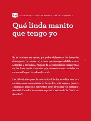 41
No es lo mismo ser madre, que padre adolescente. Las inequida-
desdegéneroatraviesanelmodoenquelasresponsabilidadesson
asumidas y atribuidas. Muchas de las expresiones compartidas
en los foros están abonadas por construcciones sociales de
connotación patriarcal tradicional.
Las dificultades para la continuidad de los estudios son una
constante que se manifiesta en forma diferente según el género.
También se plantea la disyuntiva entre el trabajo y la materpa-
ternidad. En todos los casos se expresó la sensación de “madurar
de golpe”.
Qué linda manito
que tengo yo
TESTIMONIOS ACERCA DE LA MATERNIDAD EN LA ADOLESCENCIA
2.4
 