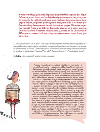 42
El hecho de ubicarse a sí mismos en el lugar de decidir entre materpaternidad y estudiar o
trabajar los hace, mayormente, manifestar su deseo de hacer las cosas de manera organiza-
da pensando en su futuro. Debaten sobre las condiciones económicas y el acompañamien-
to familiar, lo que implica “trabajar”, “no salir”, “hacerse hombre” y “madurar de golpe”.
En Salta, esto compartió una joven con su grupo:
Necesito trabajar, quizás acá pueda preguntarle a alguien por algún
laburo de pocas horas, así no dejo el colegio, ¡me queda tan poco para
terminarlo! La rubiecita mira para los costados buscando gente de la
organización, su panza podría pasar desapercibida si no fuera por
las miradas y los comentarios del resto de su grupo. Ella no se enga-
ña, cuando tenga a su bebé en brazos la sopa se va a poner espesa.
Otra chica mira el vientre embarazado y piensa en la Universidad.
Ella no va a correr el mínimo riesgo: no piensa tener novio hasta que
se reciba.
Yo voy a contarles un poquito de mi vida: soy mamá, tuve a
mi hija hace un año y nueve meses. Muchas chicas no tienen
diálogo con su madre, puede pasar eso, pero la verdad es que
yo tenía muy buen diálogo con mi mamá, pero me entraba por
un oído y me salía por el otro (…). El embarazo tiene su parte
buena y su parte mala. La parte buena es que es maravilloso
estar embarazada, sentir a tu bebé adentro y dar a luz a un ser
humano. Es lindo ver a tu hija crecer, estar en cada travesura
que hace, aprender de ellos mismos también (...). pero hay ma-
más que no tienen apoyo de alguien que las sepa comprender
o ayudar. Es importante buscar apoyo en otras personas si no
pueden confiar en sus padres. En amigas o tías que hayan sido
mamás y que les puedan explicar cómo es tener a cargo un hijo.
Porque no es fácil. Es un trabajo muy costoso para las chicas,
más que nadie. Porque si se enferman tenés que estar con ellos
en todo momento. No podés salir y disfrutar de tu vida como
quieras. Entonces, disfruten ahora que pueden y cuando tengan
una edad en la que ya puedan ser mamás, hacerlo. Pero a esta
edad somos muy chicas todavía. Porque todo el tiempo es para
tu hija. No podés pensar en otra cosa que no sea tu hija. Si come
o no come, si crece o no crece. Vos tenés que tener todo el tiempo
para eso. Así que les digo a todas las chicas que se cuiden, que
si pueden escuchar escuchen. Que no busquen refugio en el
alcoholismo ni en esas cosas que hay. Hablen con sus mamás,
dialoguen, porque es muy bueno.
 
