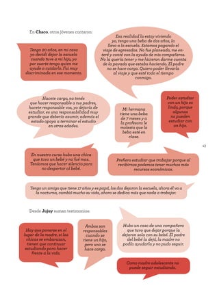 43
Desde Jujuy suman testimonios:
En Chaco, otros jóvenes contaron:
En nuestro curso hubo una chica
que tuvo un bebé y no fué mas.
Teníamos que hacer silencio para
no despertar al bebé.
Tengo un amigo que tiene 17 años y es papá, los dos dejaron la escuela, ahora él va a
la nocturna, cambió mucho su vida, ahora se dedica más que nada a trabajar.
Esa realidad la estoy viviendo
yo, tengo una beba de dos años, la
llevo a la escuela. Estamos pagando el
viaje de egresados. No fue planeado, me en-
teré y conté con la ayuda de mis compañeros.
No la quería tener y me hicieron darme cuenta
de la pavada que estaba haciendo. El padre
no se hace cargo. Quiero poder llevarla
al viaje y que esté todo el tiempo
conmigo.
Mi hermana
tiene una beba
de 7 meses y a
la profesora le
molesta que la
beba esté en
clase.
Poder estudiar
con un hijo es
lindo, porque
algunas
no pueden
estudiar con
un hijo.
Hay que ponerse en el
lugar de la madre, si las
chicas se embarazan,
tienen que continuar
estudiando para hacer
frente a la vida.
Hacete cargo, no tenés
que hacer responsable a tus padres,
hacete responsable vos, yo dejaría de
estudiar, es una responsabilidad muy
grande que debería asumir, además el
estado apoya a terminar el estudio
en otras edades.
Prefiero estudiar que trabajar porque al
recibirnos podemos tener muchos más
recursos económicos.
Tengo 20 años, en mi caso
yo decidí dejar la escuela
cuando tuve a mi hijo, yo
por suerte tengo quien me
ayude a cuidarlo. Fui muy
discriminada en ese momento.
Ambos son
responsables
cuando se
tiene un hijo,
pero uno se
hace cargo.
Como madre adolescente no
puede seguir estudiando.
Hubo un caso de una compañera
que tuvo que dejar porque la
dejaron sola con su bebé. El padre
del bebé la dejó, la madre no
podía ayudarla y no pudo seguir.
 