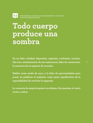 45
De un lado: soledad, depresión, angustia, confusión, tristeza.
Del otro: minimización de sus malestares, falta de contención,
la ausencia de un espacio de escucha.
Hablar como modo de cura, y la falta de oportunidades para
poner en palabras el malestar como parte significativa de la
imposibilidad de resolver la angustia.
La carencia de empatía genera un abismo. Sin puentes, el vacío
invita a saltar.
Todo cuerpo
produce una
sombra
TESTIMONIOS ACERCA DE PENSAMIENTOS SUICIDAS
Y AUTOFLAGELACIONES
2.5
 