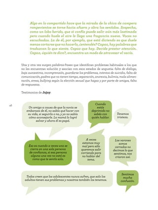 46
Una y otra vez surgen palabras-frases que identifican problemas habituales a los que
no les encuentran solución y asocian con esos estados de angustia: falta de diálogo,
baja autoestima, incomprensión, guardarse los problemas, intentos de suicidio, falta de
comunicación, padres que no tienen tiempo, separación, anorexia, bulimia, mala alimen-
tación, stress, bullying según la elección sexual que hagas y por parte de amigos, falta
de respuestas.
Testimonios de Jujuy:
Los varones
somos
cerrados no
decimos lo que
sentimos, nos
criaron así.
A veces
estamos muy
mal pero sólo
queremos salir
corriendo para
no hablar del
tema.
Cuando
estás
deprimido no
sabés con
quién hablar.
Sentimos
mucha
confusión.
Un amigo a causa de que la novia se
embaraza de él, no sabía qué hacer con
su vida, si seguirla o no, y yo no sabía
cómo aconsejarle. La mamá lo logró
salvar y ahora él es papá.
Eso es cuando a veces una se
cierra en una sola persona
de confianza, si esa persona
alguna una vez no está es
como que te sentís sola.
Todos creen que los adolescentes nunca sufren, que solo los
adultos tienen sus problemas y nosotros también los tenemos.
Tenemos
tristeza.
Algo en lo compartido hace que la mirada de la chica de campera
rompevientos se torne hacia afuera y abra los sentidos. Sospecha,
como un lobo herido, que si confía puede salir aún más lastimada
pero cuando huele el aire le llega una fragancia nueva. Voces no
escuchadas. La de él, por ejemplo, que está diciendo es que duele
menos cortarse que no hacerlo, ¿entendés? Capaz, hay palabras que
traduzcan lo que siente. Capaz que hay. Decide prestar atención.
Capaz, ¿quién te dice?, encuentra un modo de atravesar el vacío.
 