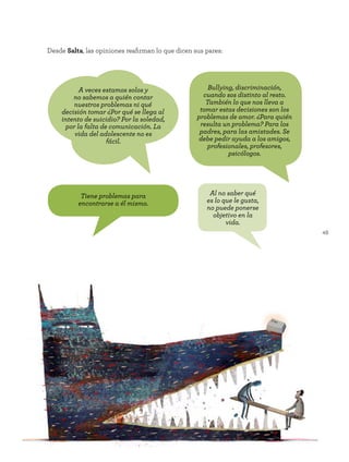 49
Desde Salta, las opiniones reafirman lo que dicen sus pares:
Tiene problemas para
encontrarse a él mismo.
A veces estamos solos y
no sabemos a quién contar
nuestros problemas ni qué
decisión tomar ¿Por qué se llega al
intento de suicidio? Por la soledad,
por la falta de comunicación. La
vida del adolescente no es
fácil.
Bullying, discriminación,
cuando sos distinto al resto.
También lo que nos lleva a
tomar estas decisiones son los
problemas de amor. ¿Para quién
resulta un problema? Para los
padres, para las amistades. Se
debe pedir ayuda a los amigos,
profesionales, profesores,
psicólogos.
Al no saber qué
es lo que le gusta,
no puede ponerse
objetivo en la
vida.
 