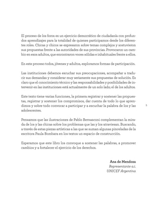 5
El proceso de los foros es un ejercicio democrático de ciudadanía con profun-
dos aprendizajes para la totalidad de quienes participamos desde los diferen-
tes roles. Chicas y chicos se expresaron sobre temas complejos y sostuvieron
sus propuestas frente a las autoridades de sus provincias. Provocaron un cam-
bio en esos adultos, que encontraron voces sólidas e inhabituales frente a ellos.
En este proceso todos, jóvenes y adultos, exploramos formas de participación.
Las instituciones debemos escuchar sus preocupaciones, acompañar a tradu-
cir sus demandas y considerar muy seriamente sus propuestas de solución. Es
claro que el conocimiento técnico y las responsabilidades y posibilidades de in-
tervenir en las instituciones está actualmente de un solo lado; el de los adultos.
Este texto tiene varias funciones, la primera registrar y sostener las propues-
tas, registrar y sostener los compromisos, dar cuenta de todo lo que apren-
dimos y sobre todo convocar a participar y a escuchar la palabra de los y las
adolescentes.
Pensamos que las ilustraciones de Pablo Bernasconi complementan la mira-
da de los y las chicas sobre los problemas que las y los atraviesan. Buscando,
a través de estas piezas artísticas a las que se suman algunas pinceladas de la
escritora Paula Bombara en los textos un espacio de construcción.
Esperamos que este libro los convoque a sostener las palabras, a promover
cambios y a fortalecer el ejercicio de los derechos.
Ana de Mendoza
Representante a.i.
UNICEF Argentina
 