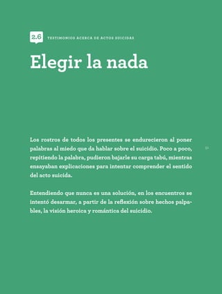 51
Los rostros de todos los presentes se endurecieron al poner
palabras al miedo que da hablar sobre el suicidio. Poco a poco,
repitiendo la palabra, pudieron bajarle su carga tabú, mientras
ensayaban explicaciones para intentar comprender el sentido
del acto suicida.
Entendiendo que nunca es una solución, en los encuentros se
intentó desarmar, a partir de la reflexión sobre hechos palpa-
bles, la visión heroica y romántica del suicidio.
Elegir la nada
TESTIMONIOS ACERCA DE ACTOS SUICIDAS
2.6
 