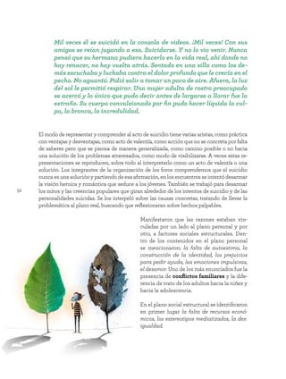 52
El modo de representar y comprender al acto de suicidio tiene varias aristas, como práctica
con ventajas y desventajas, como acto de valentía, como acción que no se concreta por falta
de saberes pero que se piensa de manera generalizada, como camino posible o no hacia
una solución de los problemas atravesados, como modo de visibilizarse. A veces estas re-
presentaciones se reproducen, sobre todo al interpretarlo como un acto de valentía o una
solución. Los integrantes de la organización de los foros comprendemos que el suicidio
nunca es una solución y partiendo de esa afirmación, en los encuentros se intentó desarmar
la visión heroica y romántica que seduce a los jóvenes. También se trabajó para desarmar
los mitos y las creencias populares que giran alrededor de los intentos de suicidio y de las
personalidades suicidas. Se los interpeló sobre las causas concretas, tratando de llevar la
problemática al plano real, buscando que reflexionaran sobre hechos palpables.
Manifestaron que las razones estaban vin-
culadas por un lado al plano personal y por
otro, a factores sociales estructurales. Den-
tro de los contenidos en el plano personal
se mencionaron: la falta de autoestima, la
construcción de la identidad, los prejuicios
para pedir ayuda, las emociones impulsivas,
el desamor. Uno de los más enunciados fue la
presencia de conflictos familiares y la dife-
rencia de trato de los adultos hacia la niñez y
hacia la adolescencia.
En el plano social estructural se identificaron
en primer lugar la falta de recursos econó-
micos, los estereotipos mediatizados, la des-
igualdad.
Mil veces él se suicidó en la consola de videos. ¡Mil veces! Con sus
amigos se reían jugando a eso. Suicidarse. Y no lo vio venir. Nunca
pensó que su hermana pudiera hacerlo en la vida real, ahí donde no
hay renacer, no hay vuelta atrás. Sentado en una silla como los de-
más escuchaba y luchaba contra el dolor profundo que le crecía en el
pecho. No aguantó. Pidió salir a tomar un poco de aire. Afuera, la luz
del sol le permitió respirar. Una mujer adulta de rostro preocupado
se acercó y lo único que pudo decir antes de largarse a llorar fue la
extraño. Su cuerpo convulsionado por fin pudo hacer líquida la cul-
pa, la bronca, la incredulidad.
 