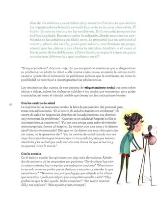 56
“Yo soy el problema”, dice una mujer. Lo que sus palabras revelan es que, al diagnosticar
su problema, un adulto la ubicó a ella misma como causa; anulando la lectura multi-
causal e ignorando el entramado de problemas sociales que la atraviesan, así como la
posibilidad de contribuir a desestigmatizar las adolescencias.
Los testimonios dan cuenta de este proceso de etiquetamiento social que pesa sobre
chicos y chicas, sobres las violencias sufridas y los modos que encuentran para poder
transitarlas, así como el vínculo posible que tienen con las instituciones locales.
Con los centros de salud
La mayoría de las respuestas revelan la falta de preparación del personal para
tratar con adolescentes. “En el centro de salud no transmiten confianza”. “El
centro de salud no respeta los derechos de los adolescentes, nos discrimi-
na y minimiza los problemas”. “Cuando va un adulto al hospital a ellos si
los tratan bien, a nosotros no”. “Fui con una amiga para saber de métodos
anticonceptivos, fuimos al hospital. La miraron con una cara y le dijeron
¿qué? ¿estás embarazada?. Dijo que no. Le dijeron sos muy chica para ha-
cer cosas, no te queremos dar”. “En los centros de salud cuando nos ven
muy chicos nos dicen que tenemos que ir con un adulto para que seamos
atendidos y la verdad que cada vez son más chicos los que se inician y
no quieren ir con la mamá.”
Con la escuela
En el ámbito escolar las opiniones son algo más alentadoras. Alrede-
dor de un tercio de las respuestas son positivas: “En el colegio hay cier-
to asesoramiento, hay un equipo que trabaja en conjunto”. “Nosotros en
la escuela tenemos profes que se dedican a escuchar y atender lo que
necesitamos”. “Tenemos una psicopedagoga que atiende a los chicos
que necesitan ayuda psicológica y un compañero acudió a ella”. “Hay
profesores que te dan ayuda. Podes conversar”. “Por suerte tenemos
ESI y nos explican”. “Nos ayudan y dan consejos”.
Una de las señoras que estaban ahí y asentían frente a lo que decían
los organizadores le había cerrado la puerta en la cara años atrás. Él
había ido con su novia y no los recibieron. En la escuela tampoco los
habían ayudado. Buscaron solos la solución. Desde entonces no con-
fió más en los adultos y su doble cara. Se prometió que no sería así al
crecer y ahora ahí estaba, joven pero adulto, coordinando un grupo,
viendo que los chicos y las chicas lo miraban también a él como si
fuerapartedelosdoblecara.¿Cómohacerparaquelecreyeran,para
marcar una diferencia y que confiaran en él?
 