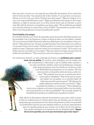57
Pero ese tercio convive con una mayoría que desconfía fuertemente de la contención
dentro de las escuelas. “Las escuelas sólo te dan charlas. Y a una persona con esos pro-
blemas no le sirve solo una charla. Tendrían que darle apoyo”. “Algunos colegios no to-
man como responsabilidad estas cosas”. “Algunos profesores te dan apoyo te dicen seguí
adelante, no dejes la escuela, pero no es fácil, estaría bueno que se interesen un poco
más. Más allá de alentarte con palabras, que hagan algo”. “No se habla de sexualidad
en mi escuela, estamos en cuarto año y nunca se habló”. “Las escuelas no ayudan mucho.
Sólo a veces hay profesores a los que les podés pedir ayuda”.
Con la familia y los amigos
En el ámbito familiar y el círculo de amistades, prima la posición de hablar primero con
las amistades o las y los hermanos y luego, en algunos casos, con los padres y madres.
“Yo con mi hermana hablo libremente sobre sexualidad, pero con mis padres no hay con-
fianza”. “Hay personas que intentan suicidarse porque otras destruyeron sus sueños, a
mí me salvó el amor de un amigo”. “Pediría ayuda a mi mamá y a mi hermano mayor le
pediría consejo. Todas esas cosas de cuando uno se empieza a cuidar”. “En la casa no se
habla entonces uno habla con los amigos”. “Para eso están los amigos, hay que tratar de
hablar de los problemas”. “Nos acercamos más a los amigos que a la familia”.
Los testimonios denotan un alto porcentaje de jóvenes con problemas para comuni-
carse con sus padres. En muchos casos distinguen que las madres son
más comprensivas y afectuosas y que los padres están ausentes o
son más autoritarios. Señalan cierta incomodidad para conversar
sobre temas punzantes como los tratados en los foros y la fal-
ta de flexibilidad de pensamiento en los adultos. “No hay
comunicación con los padres sobre este tema, y sobre mu-
chos”. “Nos engañan que nos van a ayudar, pero termi-
namos solos y castigados”. “Hay temas que no se pue-
den hablar con los padres, no es cómodo hablar de
relaciones sexuales o preservativos”. “¡Es algo que los
padres deberían enseñarnos! Pero no lo hacen”. “Algu-
nos padres les hablás y te amenazan”. “Otros (padres) te
tratan como a alguien y es lo que te hace poder hablar y ser escuchado,
pero otras familias no te dan la posibilidad”. “No se puede cambiar la
hostilidad de los padres, los adolescentes sí podemos cambiar”.
Más allá de la abrumadora mayoría de testimonios que ponen sobre la mesa
la falta de confianza hacia el mundo adulto, hay que destacar que en todas las
propuestas que se presentaron en los foros está presente el deseo, la necesidad
y la posibilidad cierta de que esta realidad cambie en un futuro, especialmente
para con aquellas personas que cuentan con el afecto de los y las jóvenes.
Esto queda sintetizado en el testimonio de una delegada jujeña. “Apoyo
de los seres queridos, eso es lo que necesitamos para estar mejor”.
 