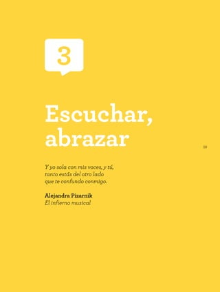 59
Escuchar,
abrazar
Y yo sola con mis voces, y tú,
tanto estás del otro lado
que te confundo conmigo.
Alejandra Pizarnik
El infierno musical
3
 