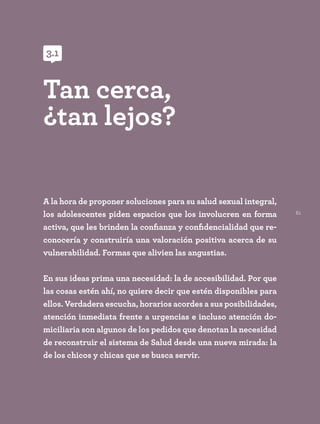 61
A la hora de proponer soluciones para su salud sexual integral,
los adolescentes piden espacios que los involucren en forma
activa, que les brinden la confianza y confidencialidad que re-
conocería y construiría una valoración positiva acerca de su
vulnerabilidad. Formas que alivien las angustias.
En sus ideas prima una necesidad: la de accesibilidad. Por que
las cosas estén ahí, no quiere decir que estén disponibles para
ellos. Verdadera escucha, horarios acordes a sus posibilidades,
atención inmediata frente a urgencias e incluso atención do-
miciliaria son algunos de los pedidos que denotan la necesidad
de reconstruir el sistema de Salud desde una nueva mirada: la
de los chicos y chicas que se busca servir.
Tan cerca,
¿tan lejos?
3.1
3.1
 