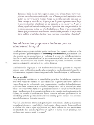 62
Los adolescentes proponen soluciones para su
salud sexual integral
Los adolescentes proponen acciones que los involucran. Para prevenir embarazos no de-
seados apuntan a generar espacios de confianza y confidencialidad, que respeten a los
y las jóvenes, que no generen temor ni vergüenza. El acceso a los métodos anticoncep-
tivos fue un pedido reiterado, el cual debe comprenderse a la luz de sus testimonios en
relación a sus dificultades para entablar diálogo con sus padres, así como de encontrar
una respuesta positiva por parte de los centros de salud.
Es novedoso que propongan al club donde asisten como lugar que debe dar respuesta
también a esta problemática, que los y las entrenadoras puedan brindar información, lo
cual resulta una propuesta interesante para abordar de modo integral la problemática.
Que sea accesible
Los y las jóvenes manifestaron la necesidad de que el área de Salud tome una postura
más activa y accesible frente a sus necesidades: que se generen ambientes adecuados
y específicos, que los profesionales sean comprensivos y escuchen dedicando tiempo y
explicando de tal manera que se entienda. Que capaciten a todo el personal para saber
tratar a los adolescentes. Mencionan que es necesario que se atienda a demanda espon-
tánea y que la entrega de preservativos se haga en los espacios que transitan, como los
clubes y las escuelas. Cuando se trata de una urgencia, reclaman que la atención sea
inmediata y gratuita, que haya asistencia domiciliaria y que los horarios sean acordes a
las posibilidades que tienen de concurrir.
Proponen una atención diferenciada para mujeres embarazadas adultas y mujeres em-
barazadas adolescentes con el objetivo de ofrecerles a éstas espacios de promoción de
la salud de ellas y de su hijo o hija (vacunas, etc.). Estos pedidos son más frecuentes en
las localidades más aisladas: “queremos un lugar en el pueblo con un ginecólogo y un
psicólogo para hablar y seguir tu proceso.”
Tomados de la mano, tan enganchados como antes de que interrum-
pieran un embarazo no deseado, con el firme plan de estudiar cada
quien su carrera para fundar luego su familia soñada aunque les
lleve tiempo y sacrificios, la pareja se dispuso a poner en esa hoja
lo que ya habían planteado en su escuela y en su barrio. A ver si
ahora, que había mucha más gente, lograban ser comprendidos. Se
miraron una vez más y los ojos les brillaron. Todo era cuesta arriba
desde que priorizaron sus deseos. Pero ¿qué importaba lo empinado
de la subida si estaban juntos y sus cuerpos eran ágiles y fuertes?
 
