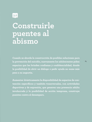 65
Cuando se aborda la construcción de posibles soluciones para
la prevención del suicidio, nuevamente los adolescentes piden
espacios que les brinden confianza y confidencialidad, donde
la posibilidad de abrir un diálogo o pedir ayuda no sume más
peso a su angustia.
Aumentar drásticamente la disponibilidad de espacios de con-
tención específicos y también transversales, con actividades
deportivas y de expresión, que generen una presencia adulta
involucrada y la posibilidad de acción temprana, construye
puentes contra el desamparo.
Construirle
puentes al
abismo
3.2
 