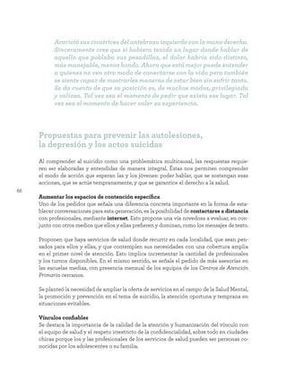 66
Al comprender al suicidio como una problemática multicausal, las respuestas requie-
ren ser elaboradas y entendidas de manera integral. Éstas nos permiten comprender
el modo de acción que esperan las y los jóvenes: poder hablar, que se sostengan esas
acciones, que se actúe tempranamente, y que se garantice el derecho a la salud.
Aumentar los espacios de contención específica
Uno de los pedidos que señala una diferencia concreta importante en la forma de esta-
blecer conversaciones para esta generación, es la posibilidad de contactarse a distancia
con profesionales, mediante internet. Esto propone una vía novedosa a evaluar, en con-
junto con otros medios que ellos y ellas prefieren y dominan, como los mensajes de texto.
Proponen que haya servicios de salud donde recurrir en cada localidad, que sean pen-
sados para ellos y ellas, y que contemplen sus necesidades con una cobertura amplia
en el primer nivel de atención. Esto implica incrementar la cantidad de profesionales
y los turnos disponibles. En el mismo sentido, se señala el pedido de más asesorías en
las escuelas medias, con presencia mensual de los equipos de los Centros de Atención
Primaria cercanos.
Se planteó la necesidad de ampliar la oferta de servicios en el campo de la Salud Mental,
la promoción y prevención en el tema de suicidio, la atención oportuna y temprana en
situaciones evitables.
Vínculos confiables
Se destaca la importancia de la calidad de la atención y humanización del vínculo con
el equipo de salud y el respeto irrestricto de la confidencialidad, sobre todo en ciudades
chicas porque los y las profesionales de los servicios de salud pueden ser personas co-
nocidas por los adolescentes o su familia.
Propuestas para prevenir las autolesiones,
la depresión y los actos suicidas
Acarició sus cicatrices del antebrazo izquierdo con la mano derecha.
Sinceramente cree que si hubiera tenido un lugar donde hablar de
aquello que poblaba sus pesadillas, el dolor habría sido distinto,
más manejable, menos hondo. Ahora que está mejor puede entender
a quienes no ven otro modo de conectarse con la vida pero también
se siente capaz de mostrarles maneras de estar bien sin sufrir tanto.
Se da cuenta de que su posición es, de muchos modos, privilegiada
y valiosa. Tal vez sea el momento de pedir que exista ese lugar. Tal
vez sea el momento de hacer valer su experiencia.
 