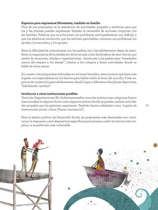 67
Espacios para expresarse libremente, también en familia
Otra de sus propuestas es la realización de actividades grupales y artísticas para que
los y las jóvenes puedan expresarse. Señalan la necesidad de acciones conjuntas con
las familias. Pidieron que se solucionen los problemas anticipadamente con diálogo y
que los adultos se involucren, que los motiven para hablar, conozcan sus problemas, los
ayuden, los escuchen, y los apoyen.
Ante la dificultad de comunicarse con los padres, los y las adolescentes dejan de mani-
fiesto la importancia de la mediación de la escuela como facilitadora de este vínculo por
medio de reuniones, charlas y capacitaciones. Involucrar a los padres para “enseñarles
acerca del respeto a los demás”, citarlos a los colegios y hacer actividades donde se
hable de estos temas.
En cuanto a las propuestas enfocadas en acciones barriales, mencionaron que haya más
lugares con especialistas en los barrios para hablar sobre el tema del suicidio. Crear es-
pacios de contención para adolescentes, dando lugar a diferentes disciplinas deportivas,
“habilitando canchas”.
Involucrar a otras instituciones posibles
Tanto las Organizaciones No Gubernamentales como las instituciones religiosas fueron
mencionadas en algunos foros como espacios activos donde se pueden realizar activida-
des grupales que les permitan expresarse. También fueron señaladas como lugares de
intervención social o ética (“hacer conciencia”).
Para el ámbito político de Desarrollo Social, las propuestas más destacadas son: maxi-
mizar la respuesta, crear dispositivos específicos para jóvenes, cubrir territorios más am-
plios y a la población más vulnerable.
 