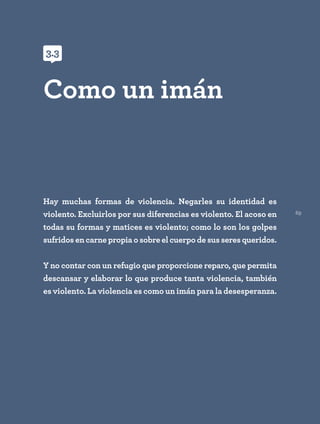 69
Hay muchas formas de violencia. Negarles su identidad es
violento. Excluirlos por sus diferencias es violento. El acoso en
todas su formas y matices es violento; como lo son los golpes
sufridos en carne propia o sobre el cuerpo de sus seres queridos.
Y no contar con un refugio que proporcione reparo, que permita
descansar y elaborar lo que produce tanta violencia, también
es violento. La violencia es como un imán para la desesperanza.
Como un imán
3.3
 