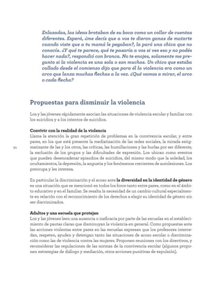 70
Propuestas para disminuir la violencia
Los y las jóvenes rápidamente asocian las situaciones de violencia escolar y familiar con
los suicidios y a los intentos de suicidios.
Convivir con la realidad de la violencia
Llama la atención la gran repetición de problemas en la convivencia escolar, y entre
pares, en los que está presente la mediatización de las redes sociales, la mirada estig-
matizante de las y los otros, las críticas, las humillaciones y las burlas por ser diferente,
la exclusión de los grupos y las dificultades de expresión. Los ubican como eventos
que pueden desencadenar episodios de suicidios, del mismo modo que la soledad, los
ocultamientos, la depresión, la angustia y los fenómenos crecientes de autolesiones. Los
preocupa y les interesa.
En particular la discriminación y el acoso ante la diversidad en la identidad de género
es una situación que se mencionó en todos los foros tanto entre pares, como en el ámbi-
to educativo y en el familiar. Se resalta la necesidad de un cambio cultural especialmen-
te en relación con el reconocimiento de los derechos a elegir su identidad de género sin
ser discriminados.
Adultos y una escuela que protejan
Los y las jóvenes leen una ausencia o ineficacia por parte de las escuelas en el estableci-
miento de pautas claras que disminuyan la violencia en general. Como propuestas ante
las acciones violentas entre pares en las escuelas expresan que los profesores interce-
dan, respeten, ayuden y detengan tanto las situaciones de acoso escolar o discrimina-
ción como las de violencia contra las mujeres. Proponen reuniones con los directivos, y
reconsiderar las regulaciones de las normas de la convivencia escolar (algunos propo-
nen estrategias de diálogo y mediación, otros acciones punitivas de expulsión).
Enlazadas, las ideas brotaban de su boca como un collar de cuentas
diferentes. Esperá, ¿me decís que a vos te dieron ganas de matarte
cuando viste que a tu mamá le pegaban?, la paró una chica que no
conocía. ¿Y qué te parece, qué te pasaría a vos si ves eso y no podés
hacer nada?, respondió con bronca. No te enojes, solamente me pre-
gunto si la violencia es una sola o son muchas. Un chico que estaba
callado desde el comienzo dijo que para él la violencia era como un
arco que lanza muchas flechas a la vez. ¿Qué vamos a mirar, el arco
o cada flecha?
 