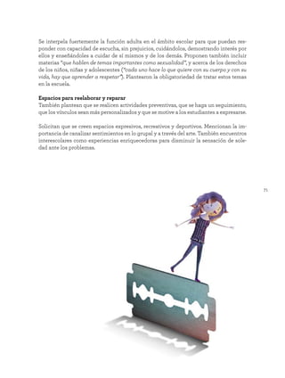 71
Se interpela fuertemente la función adulta en el ámbito escolar para que puedan res-
ponder con capacidad de escucha, sin prejuicios, cuidándolos, demostrando interés por
ellos y enseñándoles a cuidar de sí mismos y de los demás. Proponen también incluir
materias “que hablen de temas importantes como sexualidad”, y acerca de los derechos
de los niños, niñas y adolescentes (“cada uno hace lo que quiere con su cuerpo y con su
vida, hay que aprender a respetar”). Plantearon la obligatoriedad de tratar estos temas
en la escuela.
Espacios para reelaborar y reparar
También plantean que se realicen actividades preventivas, que se haga un seguimiento,
que los vínculos sean más personalizados y que se motive a los estudiantes a expresarse.
Solicitan que se creen espacios expresivos, recreativos y deportivos. Mencionan la im-
portancia de canalizar sentimientos en lo grupal y a través del arte. También encuentros
interescolares como experiencias enriquecedoras para disminuir la sensación de sole-
dad ante los problemas.
 